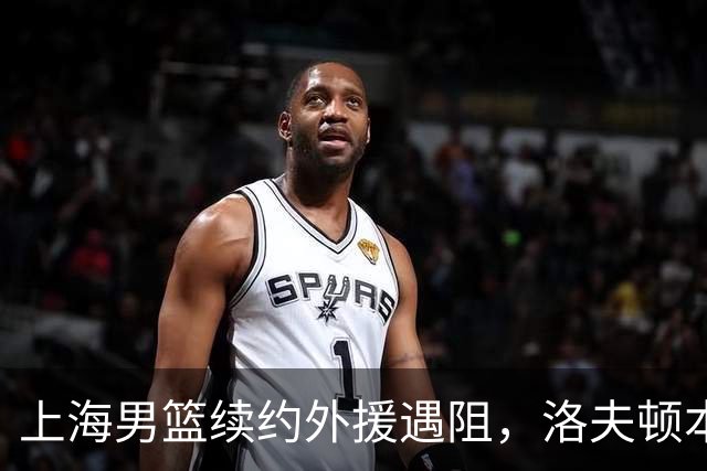 上海男篮续约外援遇阻，洛夫顿本人发声：他们不想让我回去！