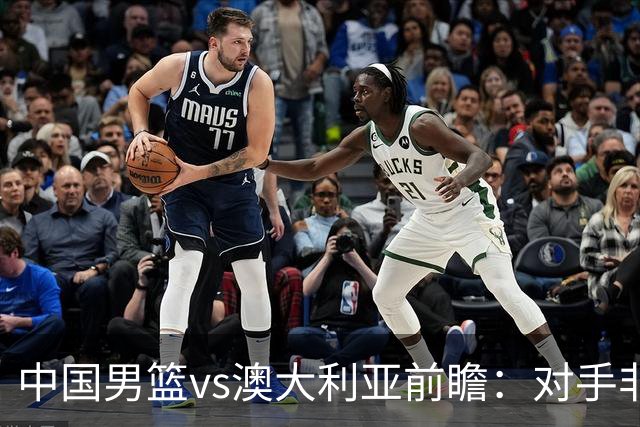 中国男篮vs澳大利亚前瞻：对手非最强阵容，男篮磨合阵容是首要目标