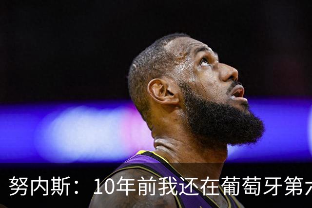 努内斯：10年前我还在葡萄牙第六级别联赛，如今与C罗共事很荣幸