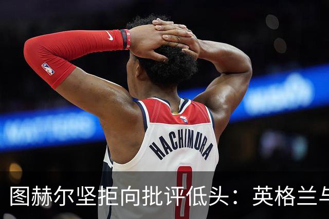 图赫尔坚拒向批评低头：英格兰与西班牙阿根廷仍有差距，但追赶永不停止