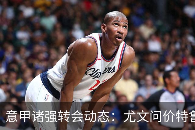 意甲诸强转会动态：尤文问价特鲁宾，米兰错失新星，加拉塔萨雷盯上德布劳内