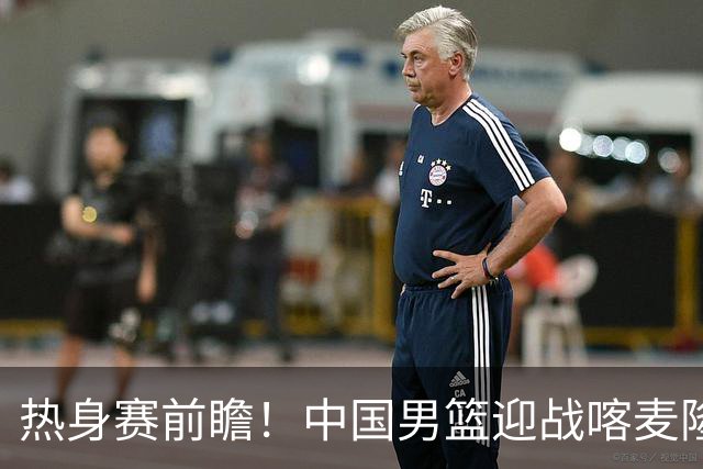 热身赛前瞻！中国男篮迎战喀麦隆，传来3大喜讯1条隐患，郭士强迎强援