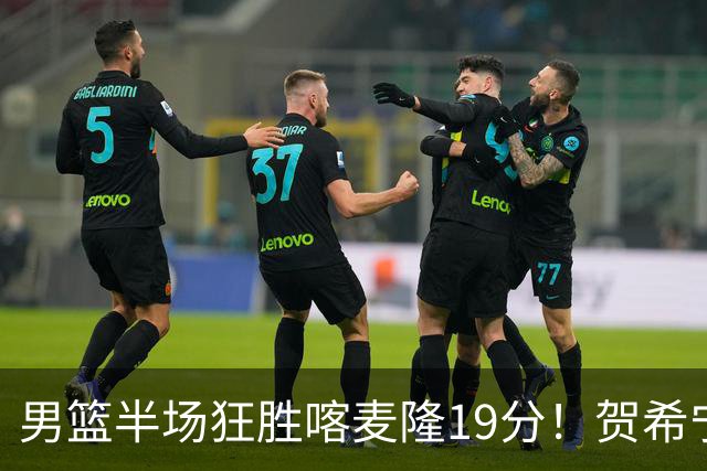 男篮半场狂胜喀麦隆19分！贺希宁+4将齐爆，全队命中率出奇高！