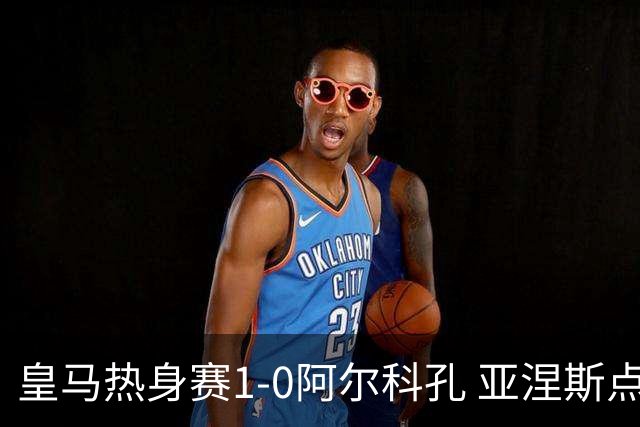 皇马热身赛1-0阿尔科孔 亚涅斯点射马斯坦图诺造点居莱尔失点