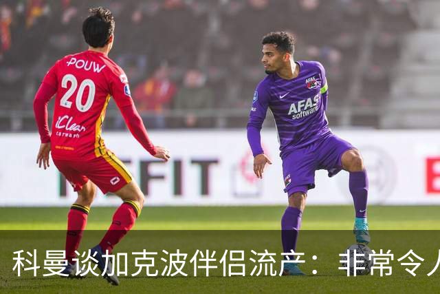 科曼谈加克波伴侣流产：非常令人悲痛的消息，但他从没说过想回家