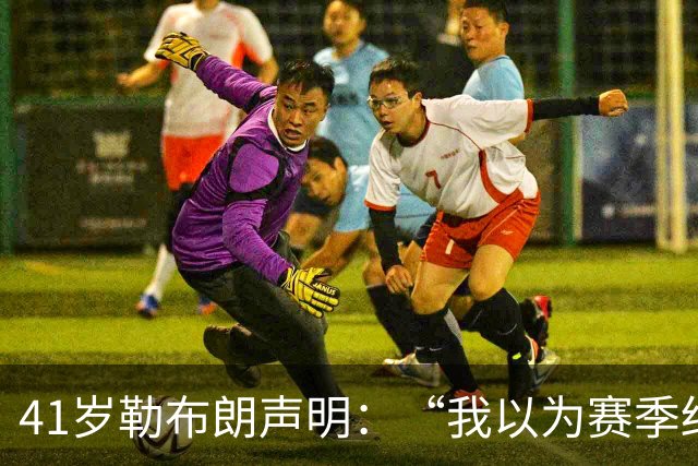 41岁勒布朗声明：“我以为赛季结束就退役了”，最终加盟76人