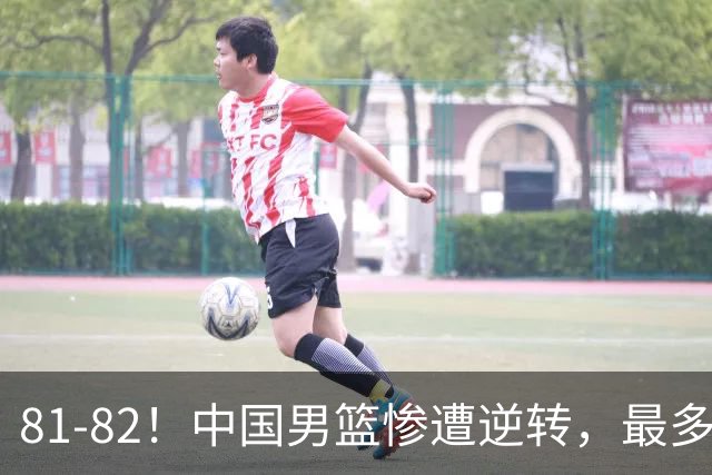 81-82！中国男篮惨遭逆转，最多领先16分，廖三宁2罚1中留绝杀机会
