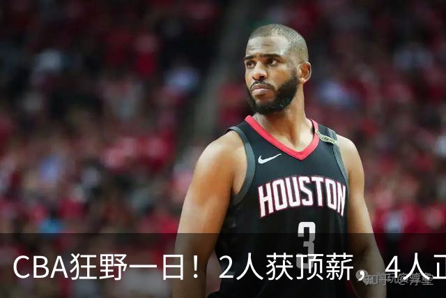 CBA狂野一日！2人获顶薪，4人正式签约，徐杰、赵继伟陷交易流言