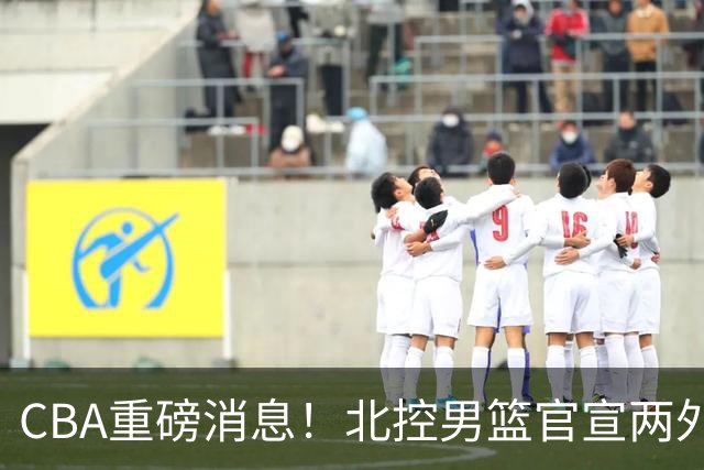 CBA重磅消息！北控男篮官宣两外援，山西男篮引进欧洲顶级内线，石奎条款出炉，王少杰参加村BA